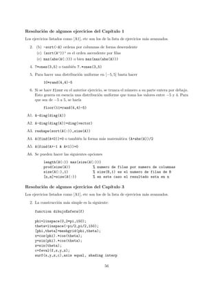 Resoluci´on de algunos ejercicios del Cap´ıtulo 1
Los ejercicios listados como [A1], etc son los de la lista de ejercicios m´as avanzados.
2. (b) -sort(-A) ordena por columnas de forma descendente
(c) (sort(A’))’ es el orden ascendente por ﬁlas
(e) max(abs(A(:))) o bien max(max(abs(A)))
4. 7*ones(3,5) o tambi´en 7.*ones(3,5)
5. Para hacer una distribuci´on uniforme en [−5, 5] basta hacer
10*rand(4,4)-5
6. Si se hace floor en el anterior ejercicio, se trunca el n´umero a su parte entera por debajo.
Esto genera en esencia una distribuci´on uniforme que toma los valores entre −5 y 4. Para
que sea de −5 a 5, se har´ıa
floor(11*rand(4,4)-5)
A1. A-diag(diag(A))
A2. A-diag(diag(A))+diag(vector)
A3. reshape(sort(A(:)),size(A))
A4. A(find(A<0))=0 o tambi´en la forma m´as matem´atica (A+abs(A))/2
A5. A(find(A>-1 & A<1))=0
A6. Se pueden hacer las siguientes opciones
length(A(:)) max(size(A(:)))
prod(size(A)) % numero de filas por numero de columnas
size(A(:),1) % size(B,1) es el numero de filas de B
[n,m]=size(A(:)) % en este caso el resultado esta en n
Resoluci´on de algunos ejercicios del Cap´ıtulo 3
Los ejercicios listados como [A1], etc son los de la lista de ejercicios m´as avanzados.
2. La construcci´on m´as simple es la siguiente:
function dibujoEsfera(f)
phi=linspace(0,2*pi,150);
theta=linspace(-pi/2,pi/2,150);
[phi,theta]=meshgrid(phi,theta);
x=cos(phi).*cos(theta);
y=sin(phi).*cos(theta);
z=sin(theta);
c=feval(f,x,y,z);
surf(x,y,z,c),axis equal, shading interp
56
 