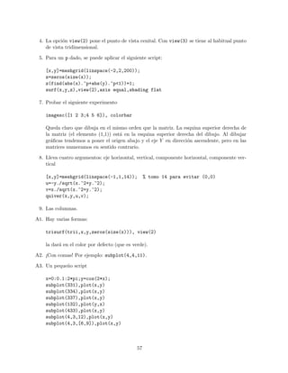 4. La opci´on view(2) pone el punto de vista cenital. Con view(3) se tiene al habitual punto
de vista tridimensional.
5. Para un p dado, se puede aplicar el siguiente script:
[x,y]=meshgrid(linspace(-2,2,200));
z=zeros(size(x));
z(find(abs(x).^p+abs(y).^p<1))=1;
surf(x,y,z),view(2),axis equal,shading flat
7. Probar el siguiente experimento
imagesc([1 2 3;4 5 6]), colorbar
Queda claro que dibuja en el mismo orden que la matriz. La esquina superior derecha de
la matriz (el elemento (1,1)) est´a en la esquina superior derecha del dibujo. Al dibujar
gr´aﬁcas tendemos a poner el origen abajo y el eje Y en direcci´on ascendente, pero en las
matrices numeramos en sentido contrario.
8. Lleva cuatro argumentos: eje horizontal, vertical, componente horizontal, componente ver-
tical
[x,y]=meshgrid(linspace(-1,1,14)); % tomo 14 para evitar (0,0)
u=-y./sqrt(x.^2+y.^2);
v=x./sqrt(x.^2+y.^2);
quiver(x,y,u,v);
9. Las columnas.
A1. Hay varias formas:
trisurf(trii,x,y,zeros(size(x))), view(2)
la dar´a en el color por defecto (que es verde).
A2. ¡Con comas! Por ejemplo: subplot(4,4,11).
A3. Un peque˜no script
x=0:0.1:2*pi;y=cos(2*x);
subplot(331),plot(x,y)
subplot(334),plot(x,y)
subplot(337),plot(x,y)
subplot(132),plot(y,x)
subplot(433),plot(x,y)
subplot(4,3,12),plot(x,y)
subplot(4,3,[6,9]),plot(x,y)
57
 