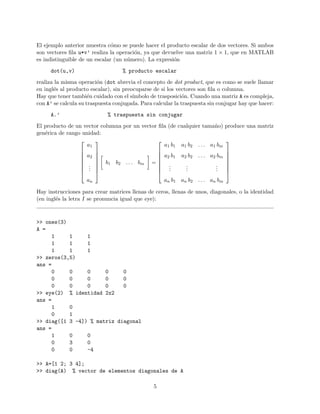 El ejemplo anterior muestra c´omo se puede hacer el producto escalar de dos vectores. Si ambos
son vectores ﬁla u*v’ realiza la operaci´on, ya que devuelve una matriz 1 × 1, que en MATLAB
es indistinguible de un escalar (un n´umero). La expresi´on
dot(u,v) % producto escalar
realiza la misma operaci´on (dot abrevia el concepto de dot product, que es como se suele llamar
en ingl´es al producto escalar), sin preocuparse de si los vectores son ﬁla o columna.
Hay que tener tambi´en cuidado con el s´ımbolo de trasposici´on. Cuando una matriz A es compleja,
con A’ se calcula su traspuesta conjugada. Para calcular la traspuesta sin conjugar hay que hacer:
A.’ % traspuesta sin conjugar
El producto de un vector columna por un vector ﬁla (de cualquier tama˜no) produce una matriz
gen´erica de rango unidad:








a1
a2
...
an








b1 b2 . . . bm =








a1 b1 a1 b2 . . . a1 bm
a2 b1 a2 b2 . . . a2 bm
...
...
...
an b1 an b2 . . . an bm








Hay instrucciones para crear matrices llenas de ceros, llenas de unos, diagonales, o la identidad
(en ingl´es la letra I se pronuncia igual que eye):
>> ones(3)
A =
1 1 1
1 1 1
1 1 1
>> zeros(3,5)
ans =
0 0 0 0 0
0 0 0 0 0
0 0 0 0 0
>> eye(2) % identidad 2x2
ans =
1 0
0 1
>> diag([1 3 -4]) % matriz diagonal
ans =
1 0 0
0 3 0
0 0 -4
>> A=[1 2; 3 4];
>> diag(A) % vector de elementos diagonales de A
5
 