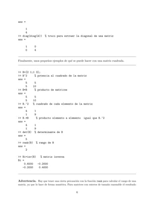 ans =
1
4
>> diag(diag(A)) % truco para extraer la diagonal de una matriz
ans =
1 0
0 4
Finalmente, unos peque˜nos ejemplos de qu´e se puede hacer con una matriz cuadrada.
>> B=[2 1;1 3];
>> B^2 % potencia al cuadrado de la matriz
ans =
5 5
5 10
>> B*B % producto de matrices
ans =
5 5
5 10
>> B.^2 % cuadrado de cada elemento de la matriz
ans =
4 1
1 9
>> B.*B % producto elemento a elemento igual que B.^2
ans =
4 1
1 9
>> det(B) % determinante de B
ans =
5
>> rank(B) % rango de B
ans =
2
>> Bi=inv(B) % matriz inversa
Bi =
0.6000 -0.2000
-0.2000 0.4000
Advertencia. Hay que tener una cierta precauci´on con la funci´on rank para calcular el rango de una
matriz, ya que lo hace de forma num´erica. Para matrices con enteros de tama˜no razonable el resultado
6
 