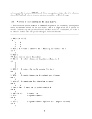 suele ser exacto. En otros casos, MATLAB puede obtener un rango incorrecto por culpa de los redondeos;
a´un as´ı, MATLAB suele avisar si encuentra una cierta proximidad a un defecto de rango.
1.2. Acceso a los elementos de una matriz
Ya hemos indicado que las matrices en MATLAB se guardan por columnas y que se puede
buscar un elemento siempre con un ´unico ´ındice. Esta es la simple raz´on por la que en los
vectores (donde no hay m´as que una dimensi´on a la hora de colocar los elementos, sea en ﬁla o
en columna) no hace falta m´as que un ´ındice para buscar un elemento.
>> A=[2 3;4 5;6 7]
A =
2 3
4 5
6 7
>> A(2,1) % se toma el elemento de la fila 2 y la columna 1 de A
ans =
4
>> A(2,3)
??? Index exceeds matrix dimensions.
>> A(:,1) % vector columna con la primera columna de A
ans =
2
4
6
>> A(2,:) % vector fila con la segunda fila de A
ans =
4 5
>> A(4) % cuarto elemento de A, contando por columnas
ans =
3
>> size(A) % dimensiones de A (devuelve un vector)
ans =
3 2
>> length (A) % mayor de las dimensiones de A
ans =
3
>> v=[-3 4 7]; % vector fila
>> v(2) % segundo elemento
ans =
4
>> v(1,2) % segundo elemento (primera fila, segunda columna)
ans =
4
7
 