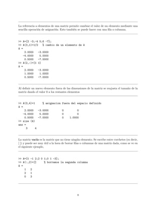 La referencia a elementos de una matriz permite cambiar el valor de un elemento mediante una
sencilla operaci´on de asignaci´on. Esto tambi´en se puede hacer con una ﬁla o columna.
>> A=[2 -3;-4 5;6 -7];
>> A(3,1)=1/2 % cambio de un elemento de A
A =
2.0000 -3.0000
-4.0000 5.0000
0.5000 -7.0000
>> A(2,:)=[1 1]
A =
2.0000 -3.0000
1.0000 1.0000
0.5000 -7.0000
Al deﬁnir un nuevo elemento fuera de las dimensiones de la matriz se reajusta el tama˜no de la
matriz dando el valor 0 a los restantes elementos
>> A(3,4)=1 % asignacion fuera del espacio definido
A =
2.0000 -3.0000 0 0
-4.0000 5.0000 0 0
0.5000 -7.0000 0 1.0000
>> size (A)
ans =
3 4
La matriz vac´ıa es la matriz que no tiene ning´un elemento. Se escribe entre corchetes (es decir,
[ ]) y puede ser muy ´util a la hora de borrar ﬁlas o columnas de una matriz dada, como se ve en
el siguiente ejemplo,
>> A=[1 -1 2;2 0 1;0 1 -3];
>> A(:,2)=[] % borramos la segunda columna
A =
1 2
2 1
0 3
8
 