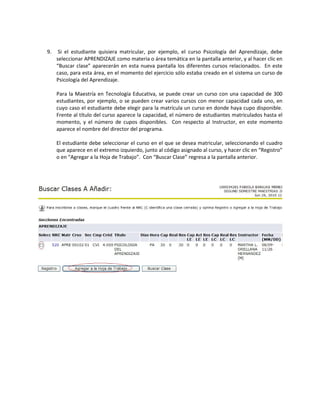 9.    Si el estudiante quisiera matricular, por ejemplo, el curso Psicología del Aprendizaje, debe
     seleccionar APRENDIZAJE como materia o área temática en la pantalla anterior, y al hacer clic en
     “Buscar clase” aparecerán en esta nueva pantalla los diferentes cursos relacionados. En este
     caso, para esta área, en el momento del ejercicio sólo estaba creado en el sistema un curso de
     Psicología del Aprendizaje.

     Para la Maestría en Tecnología Educativa, se puede crear un curso con una capacidad de 300
     estudiantes, por ejemplo, o se pueden crear varios cursos con menor capacidad cada uno, en
     cuyo caso el estudiante debe elegir para la matrícula un curso en donde haya cupo disponible.
     Frente al título del curso aparece la capacidad, el número de estudiantes matriculados hasta el
     momento, y el número de cupos disponibles. Con respecto al Instructor, en este momento
     aparece el nombre del director del programa.

     El estudiante debe seleccionar el curso en el que se desea matricular, seleccionando el cuadro
     que aparece en el extremo izquierdo, junto al código asignado al curso, y hacer clic en “Registro”
     o en “Agregar a la Hoja de Trabajo”. Con “Buscar Clase” regresa a la pantalla anterior.
 