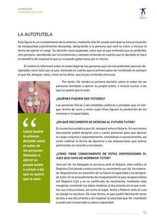 La autotutela
Esta figura es un complemento de la anterior; mediante ella Vd. puede anticipar su futura situación
de incapacidad judicialmente declarada, designando a la persona que será su tutor, o incluso la
forma de ejercer el cargo. Su decisión será respetada, salvo que el juez entienda que es preferible
otra persona, atendiendo las circunstancias y siempre teniendo en cuenta que lo decidido lo hace
en beneficio de la persona que ya no puede gobernarse por sí misma.

     El notario le informará sobre el orden legal de las personas que son las preferidas para ser de-
signadas como tutor por el juez, teniendo en cuenta que el primero para ser nombrado es siempre
el que Vd. designe, salvo, como se ha dicho, que el juez entienda otra cosa.

                                 Por tanto, Vd. tendrá la primera decisión sobre el orden de las
                             personas llamadas a ejercer su propia tutela, o incluso excluir a las
                             que no quiere que lo sean.

                             ¿Quiénes pueden ser tutores?

                             Las personas físicas y las entidades públicas o privadas que no ten-
                             gan ánimo de lucro y entre cuyos fines figuren la protección de los




 “
                             menores e incapacitados.

                             ¿En qué documento se designa al futuro tutor?

                             En la escritura pública que Vd. otorgará ante el Notario. En ese mismo
    Usted tendrá             documento podrá designar una o varias personas para que ejerzan
    la primera               el cargo conjunta o separadamente, simultánea o sucesivamente, así
    decisión sobre           como ordenar la forma de ejercerse y las disposiciones que estime
    el orden de              pertinentes en relación a los bienes.
    las personas
    llamadas a               ¿Cómo tiene  conocimiento de estas disposiciones el
                             juez que haya de nombrar tutor?
    ejercer su
    propia tutela            Una vez Vd. ha otorgado la escritura ante el Notario, éste notifica al
    o excluir a las          Registro Civil donde consta inscrito su nacimiento que Vd. ha ordena-
    que no quiere            do disposiciones en previsión de su futura incapacidad y ha designa-
                             do tutor. En el procedimiento de incapacitación el juez recabará datos
    que lo sean
                             del Registro Civil y en su certificado de nacimiento, mediante nota
                             marginal, constarán los datos relativos al documento en el que cons-
                             tan sus instrucciones, así como el lugar, fecha y Notario ante el cual
                             se otorgó la escritura. De esta forma, el juez podrá fácilmente tener
                             acceso a ese documento y así respetar la voluntad que Vd. manifestó
                             cuando aún conservaba su plena capacidad.


                                                             LOS DERECHOS DE NUESTROS MAYORES     11
 