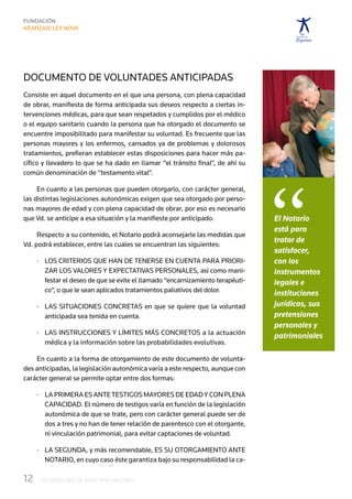 Documento de voluntades anticipadas
Consiste en aquel documento en el que una persona, con plena capacidad
de obrar, manifiesta de forma anticipada sus deseos respecto a ciertas in-
tervenciones médicas, para que sean respetados y cumplidos por el médico
o el equipo sanitario cuando la persona que ha otorgado el documento se
encuentre imposibilitado para manifestar su voluntad. Es frecuente que las
personas mayores y los enfermos, cansados ya de problemas y dolorosos
tratamientos, prefieran establecer estas disposiciones para hacer más pa-
cífico y llevadero lo que se ha dado en llamar “el tránsito final”, de ahí su




                                                                                  “
común denominación de “testamento vital”.

     En cuanto a las personas que pueden otorgarlo, con carácter general,
las distintas legislaciones autonómicas exigen que sea otorgado por perso-
nas mayores de edad y con plena capacidad de obrar, por eso es necesario
que Vd. se anticipe a esa situación y la manifieste por anticipado.               El Notario
                                                                                  está para
     Respecto a su contenido, el Notario podrá aconsejarle las medidas que
                                                                                  tratar de
Vd. podrá establecer, entre las cuales se encuentran las siguientes:
                                                                                  satisfacer,
      ·	  os criterios que han de tenerse en cuenta para priori-
         L                                                                        con los
         zar los valores y expectativas personales, así como mani-                instrumentos
         festar el deseo de que se evite el llamado “encarnizamiento terapéuti-   legales e
         co“, o que le sean aplicados tratamientos paliativos del dolor.          instituciones
      ·	  as situaciones concretas  en que se quiere que la voluntad
         L                                                                        jurídicas, sus
         anticipada sea tenida en cuenta.                                         pretensiones
                                                                                  personales y
      ·	  as instrucciones y límites más concretos a la actuación
         L                                                                        patrimoniales
         médica y la información sobre las probabilidades evolutivas.

    En cuanto a la forma de otorgamiento de este documento de volunta-
des anticipadas, la legislación autonómica varía a este respecto, aunque con
carácter general se permite optar entre dos formas:

      ·	  a primera es ante testigos mayores de edad y con plena 
         L
         capacidad. El número de testigos varía en función de la legislación
         autonómica de que se trate, pero con carácter general puede ser de	
         dos a tres y no han de tener relación de parentesco con el otorgante,	
         ni vinculación patrimonial, para evitar captaciones de voluntad.

      ·	  a segunda, y más recomendable, es su otorgamiento ante 
         L
         Notario, en cuyo caso éste garantiza bajo su responsabilidad la ca-

12	   LOS DERECHOS DE NUESTROS MAYORES
 