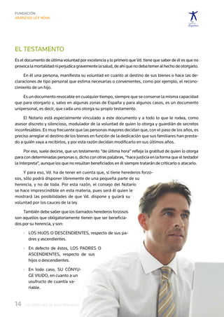 EL TESTAMENTO
Es el documento de última voluntad por excelencia y lo primero que Vd. tiene que saber de él es que no
provoca la mortalidad ni perjudica gravemente la salud, de ahí que no deba temer al hecho de otorgarlo.

     En él una persona, manifiesta su voluntad en cuanto al destino de sus bienes o hace las de-
claraciones de tipo personal que estima necesarias o convenientes, como por ejemplo, el recono-
cimiento de un hijo.

    Es un documento revocable en cualquier tiempo, siempre que se conserve la misma capacidad
que para otorgarlo y, salvo en algunas zonas de España y para algunos casos, es un documento
unipersonal, es decir, que cada uno otorga su propio testamento.

    El Notario está especialmente vinculado a este documento y a todo lo que le rodea, como
asesor discreto y silencioso, modulador de la voluntad de quien lo otorga y guardián de secretos
inconfesables. Es muy frecuente que las personas mayores decidan que, con el paso de los años, es
preciso arreglar el destino de los bienes en función de la dedicación que sus familiares han presta-
do a quién vaya a recibirlos, y por esta razón decidan modificarlo en sus últimos años.

      Por eso, suele decirse, que un testamento “de última hora” refleja la gratitud de quien lo otorga
para con determinadas personas o, dicho con otras palabras, “hace justicia en la forma que el testador
la interpreta”, aunque los que no resultan beneficiados en él siempre tratarán de criticarlo o atacarlo.

     Y para eso, Vd. ha de tener en cuenta que, si tiene herederos forzo-
sos, sólo podrá disponer libremente de una pequeña parte de su
herencia, y no de toda. Por esta razón, el consejo del Notario
se hace imprescindible en esta materia, pues será él quien le
mostrará las posibilidades de que Vd. dispone y guiará su
voluntad por los cauces de la ley.

    También debe saber que los llamados herederos forzosos
son aquellos que obligatoriamente tienen que ser beneficia-
dos por su herencia, y son:

      ·	  os hijos o descendientes, respecto de sus pa-
         L
         dres y ascendientes.

      ·	  n defecto de éstos, los padres o 
         E
         ascendientes, respecto de sus
         hijos o descendientes.

      ·	  n todo caso, su cónyu-
         E
         ge viudo, en cuanto a un
         usufructo de cuantía va-
         riable.


14	   LOS DERECHOS DE NUESTROS MAYORES
 