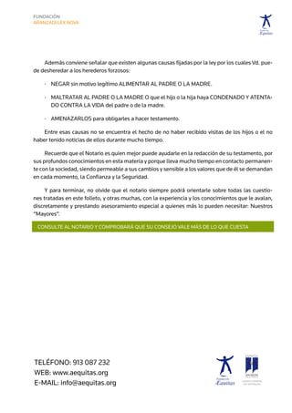 Además conviene señalar que existen algunas causas fijadas por la ley por los cuales Vd. pue-
de desheredar a los herederos forzosos:

    ·	  egar sin motivo legítimo alimentar al padre o la madre.
       N

    ·	  altratar al padre o la madre o que el hijo o la hija haya condenado y atenta-
       M
       do contra la vida del padre o de la madre.

    ·	  menazarlos para obligarles a hacer testamento.
       A

    Entre esas causas no se encuentra el hecho de no haber recibido visitas de los hijos o el no
haber tenido noticias de ellos durante mucho tiempo.

     Recuerde que el Notario es quien mejor puede ayudarle en la redacción de su testamento, por
sus profundos conocimientos en esta materia y porque lleva mucho tiempo en contacto permanen-
te con la sociedad, siendo permeable a sus cambios y sensible a los valores que de él se demandan
en cada momento, la Confianza y la Seguridad.

     Y para terminar, no olvide que el notario siempre podrá orientarle sobre todas las cuestio-
nes tratadas en este folleto, y otras muchas, con la experiencia y los conocimientos que le avalan,
discretamente y prestando asesoramiento especial a quienes más lo pueden necesitar: Nuestros
“Mayores”.

 CONSULTE AL NOTARIO Y COMPROBARÁ QUE SU CONSEJO VALE MÁS DE LO QUE CUESTA




TELÉFONO: 913 087 232
web: www.aequitas.org
E-MAIL: info@aequitas.org                                                             CONSEJO GENERAL	
                                                                                       DEL NOTARIADO
 