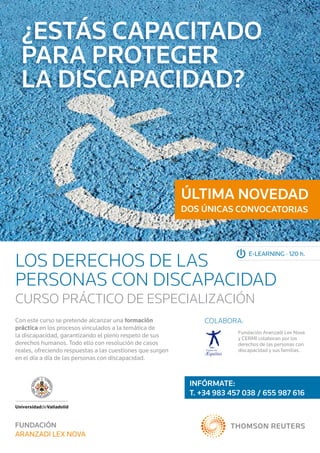 ¿Estás capacitado	
  para proteger	
  la discapacidad?



                                                            ÚLTIMA NOVEDAD
                                                            DOS ÚNICAS CONVOCATORIAS




LOS DERECHOS DE LAS
                                                                              E-LEARNING · 120 h.



PERSONAS CON DISCAPACIDAD
CURSO PRÁCTICO DE ESPECIALIZACIÓN
Con este curso se pretende alcanzar una formación                COLABORA:
práctica en los procesos vinculados a la temática de
                                                                          Fundación Aranzadi Lex Nova
la discapacidad, garantizando el pleno respeto de sus                     y CERMI colaboran por los
derechos humanos. Todo ello con resolución de casos                       derechos de las personas con
reales, ofreciendo respuestas a las cuestiones que surgen                 discapacidad y sus familias.
en el día a día de las personas con discapacidad.



                                                             INFÓRMATE:	
                                                             T. +34 983 457 038 / 655 987 616
 