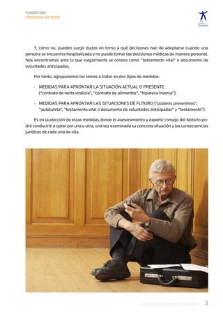 Y, cómo no, pueden surgir dudas en torno a qué decisiones han de adoptarse cuando una
persona se encuentra hospitalizada y no puede tomar las decisiones médicas de manera personal.
Nos encontramos ante lo que vulgarmente se conoce como “testamento vital” o documento de
voluntades anticipadas.

    Por tanto, agruparemos los temas a tratar en dos tipos de medidas:

    ·	  edidas para afrontar la situación actual o presente
       M
       (“contrato de renta vitalicia”, “contrato de alimentos”, “hipoteca inversa”).

    ·	  edidas para afrontar las situaciones de futuro (“poderes preventivos”,
       M
       “autotutela”, “testamento vital o documento de voluntades anticipadas” y “testamento”).

     Es en la elección de estas medidas donde el asesoramiento y experto consejo del Notario po-
drá conducirle a optar por una u otra, una vez examinada su concreta situación y las consecuencias
jurídicas de cada una de ella.




                                                              LOS DERECHOS DE NUESTROS MAYORES   3
 