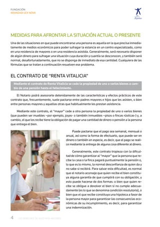 MEDIDAS PARA AFRONTAR LA SITUACIÓN ACTUAL O PRESENTE
Una de las situaciones en que puede encontrarse una persona es aquella en la que precisa inmedia-
tamente de medios económicos para poder sufragar la estancia en un centro especializado, como
en una residencia de mayores o en una residencia asistida. Generalmente, será necesario disponer
de algún dinero para sufragar una situación cuya duración y cuantía se desconocen, y también será
normal, desafortunadamente, que no se disponga de inmediato de esa cantidad. Cualquiera de las
fórmulas que se tratan a continuación resuelven ese problema.


El contrato de “Renta Vitalicia”
  Mediante el contrato de Renta Vitalicia se cede la propiedad de uno o varios bienes a cam-
  bio de una pensión hasta el fallecimiento.

    El Notario podrá asesorarle detenidamente de las características y efectos prácticos de este
contrato que, frecuentemente, suele pactarse entre padres mayores e hijos que les asisten, o bien
entre personas mayores y aquellas otras que habitualmente les prestan asistencia.

    Mediante este contrato, el “mayor” cede a otra persona la propiedad de uno o varios bienes
(que pueden ser muebles –por ejemplo, joyas- o también inmuebles –pisos o fincas rústicas-) y, a
cambio, el que los recibe tiene la obligación de pagar una cantidad de dinero o pensión a la persona
que entrega el bien.

                                              Puede pactarse que el pago sea semanal, mensual o
                                          anual, así como la forma de efectuarlo, que puede ser en
                                          dinero o también en especie, es decir, que el pago se reali-
                                          ce mediante la entrega de alguna cosa diferente al dinero.

                                               Generalmente, este contrato tropieza con la dificul-
                                          tad de cómo garantizar al “mayor” que la persona que re-
                                          cibe la casa o la finca pagará puntualmente la pensión o,
                                          lo que es lo mismo, la normal desconfianza de quien da y
                                          no sabe si recibirá. Para salvar esta dificultad, es normal
                                          que el notario aconseje que quien recibe el bien constitu-
                                          ya alguna garantía de que cumplirá con su obligación, y
                                          esto puede hacerse de dos formas: o bien que quien re-
                                          cibe se obligue a devolver el bien si no cumple adecua-
                                          damente (es lo que se denomina condición resolutoria), o
                                          bien que el que recibe constituya una hipoteca a favor de
                                          la persona mayor para garantizar las consecuencias eco-
                                          nómicas de su incumplimiento, es decir, para garantizar
                                          una indemnización.


4	   LOS DERECHOS DE NUESTROS MAYORES
 