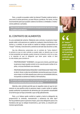 Pero, ¿a quién se pueden ceder los bienes? Pueden cederse tanto a
una como a varias personas, ya sean físicas o jurídicas. Por tanto, no hay
inconveniente para que puedan cederse los bienes a entidades o institu-
ciones públicas o privadas.

  Este contrato se realiza mediante el otorgamiento de una escritu-
  ra pública ante Notario.




                                                                                   “
El contrato de alimentos
Es una variedad del anterior. Mediante este contrato, la persona mayor
puede ceder a otra persona un capital en cualquier clase de bienes o de-            El “mayor”
rechos y, a cambio, el que recibe el capital se obliga a proporcionar al            puede optar
“mayor” vivienda, manutención y asistencia de todo tipo durante su vida.            entre exigir el
      Hay dos diferencias sustanciales con el contrato de “renta vitalicia”;	       cumplimiento
la primera es que en este contrato se puede ceder un derecho que no sea	            de lo pactado,
la total propiedad, por ejemplo, puede conservar el derecho a vivir en su casa,	    o bien que el
y la segunda es que la obligación que tiene quien recibe el bien	
                                                                                    contrato quede
es más amplia, pues consiste en:
                                                                                    sin efecto
     ·	  roporcionar “vivienda”, o lo que es lo mismo, permitir que
        P
        la persona mayor pueda convivir en la casa de quien recibe el ca-
        pital, o incluso facilitarle una vivienda.

     ·	  roporcionar manutención y asistencia de todo tipo,
        P
        es decir, llevar a cabo las actividades necesarias para que a la per-
        sona mayor no le falte aquello que cubra sus necesidades básicas,	
        incluyendo la asistencia médica y farmacéutica.

  El notario podrá orientarle a la hora de precisar a qué se contrae
  o a qué se extiende esa asistencia de todo tipo.

     Además, este contrato permite que en aquellos casos en que la con-
vivencia no sea pacífica entre la persona mayor y quien recibe el capital,
pueda sustituirse la prestación de alimentos por una pensión actualizable
en la forma que se haya convenido o que se fije judicialmente.

    Pero, ¿y si fallece quién recibió el capital y tenía la obligación de	
proporcionar la vivienda, manutención y asistencia de todo tipo?	
No hay problema para la persona mayor, pues esta obligación pasa a los
herederos del que se obligó inicialmente y, por tanto, su situación per-
manece garantizada.

                                                                  LOS DERECHOS DE NUESTROS MAYORES   5
 