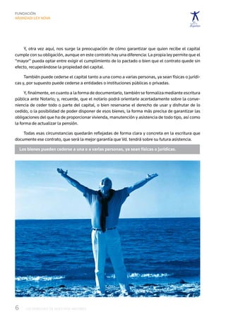 Y, otra vez aquí, nos surge la preocupación de cómo garantizar que quien recibe el capital
cumple con su obligación, aunque en este contrato hay una diferencia: La propia ley permite que el
“mayor” pueda optar entre exigir el cumplimiento de lo pactado o bien que el contrato quede sin
efecto, recuperándose la propiedad del capital.

     También puede cederse el capital tanto a una como a varias personas, ya sean físicas o jurídi-
cas y, por supuesto puede cederse a entidades o instituciones públicas o privadas.

     Y, finalmente, en cuanto a la forma de documentarlo, también se formaliza mediante escritura
pública ante Notario; y, recuerde, que el notario podrá orientarle acertadamente sobre la conve-
niencia de ceder todo o parte del capital, o bien reservarse el derecho de usar y disfrutar de lo
cedido, o la posibilidad de poder disponer de esos bienes, la forma más precisa de garantizar las
obligaciones del que ha de proporcionar vivienda, manutención y asistencia de todo tipo, así como
la forma de actualizar la pensión.

    Todas esas circunstancias quedarán reflejadas de forma clara y concreta en la escritura que
documente ese contrato, que será la mejor garantía que Vd. tendrá sobre su futura asistencia.

  Los bienes pueden cederse a una o a varias personas, ya sean físicas o jurídicas.




6	   LOS DERECHOS DE NUESTROS MAYORES
 