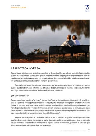 La hipoteca inversa
Es una figura relativamente reciente en cuanto a su denominación, que aún no ha tenido la aceptación
que de ella se esperaba. Es frecuente que las personas mayores dispongan en propiedad de un bien in-
mueble que tenga cierto valor, pero, por el contrario, no disponen de la liquidez suficiente para afrontar
los gastos que conlleva la situación de atención que precisan.

     De esta forma, suele decirse que estas personas “están sentadas sobre el cofre de un tesoro
que no pueden abrir”, para referirse a la dificultad de conversión de su vivienda en dinero. Mediante
esta figura se trata de solucionar de forma rápida este problema.

¿En qué consiste?

Es una especie de hipoteca “al revés”, pues el dueño de un inmueble constituye sobre él una hipo-
teca y, a cambio, recibe por el tiempo que se haya fijado, dinero en concepto de préstamo. Cuando
fallece la persona mayor propietaria del inmueble, sus herederos pueden bien pagar la deuda ge-
nerada por el préstamo y recibir el inmueble, o bien optar por que se venda el inmueble, en cuyo
caso, reciben la diferencia de valor, si sobra algo entre el precio de venta y el préstamo debido. Por
esta razón, también se ha denominado “pensión hipotecaria”.

     Hay que destacar, que las cantidades recibidas por la persona mayor las tienen que satisfacer
sus herederos en la misma forma que se pacte si desean recibir el inmueble, pues si no lo hacen la
deuda contraída con la entidad financiera se liquida contra el inmueble, y sólo en el caso de que
sobre algo, esto será lo que reciban los herederos.

                                                                 LOS DERECHOS DE NUESTROS MAYORES       7
 