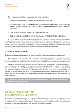Para acogerse a esta figura hay que cumplir varios requisitos:

     ·	  a vivienda debe ser la habitual de quien lo solicita.
        L

     ·	  l solicitante o la persona mayor que reciba el préstamo debe tener al 
        E
        menos 65 años o bien estar afectados de dependencia severa o gran de-
        pendencia.

     ·	  ue se disponga del dinero de una o más veces.
        Q

     ·	  ue la vivienda que se hipoteca sea tasada y asegurada de incendios.
        Q

     Y hay un detalle muy importante respecto de esta figura: La persona mayor que constituya
una “hipoteca inversa” puede continuar viviendo en su casa, o bien arrendarla, con lo cual puede
atender aún mejor sus propias necesidades. Es decir, se sigue siendo dueño de la vivienda aunque
se constituya la hipoteca, y se puede seguir disponiendo de ella con normalidad.


¿Quién puede constituirla?

El dueño de la vivienda, que puede ser tanto el propio “mayor”, como una tercera persona.

     El beneficiario ha de tener 65 o más años o bien estar afectado de severa o gran dependencia, y
la persona de quien se recibe el préstamo ha de ser una entidad financiera, no una persona particular.

     También se formaliza en escritura pública ante Notario, quien podrá ayudarle a compren-
der los entresijos de esta figura, que tiene un tratamiento fiscal muy ventajoso si se ajusta a
los requisitos legales, así como a configurar todos los detalles en el pago de la deuda por los
herederos, si bien habrá que tener en cuenta que se trata de un producto financiero muy re-
ciente que aún no ha calado en la sociedad y que está por desarrollar, por lo que se debe obrar
con prudencia.

  Con la hipoteca inversa la persona mayor sigue siendo dueño de la vivienda y puede dispo-
  ner de ella e incluso arrendarla.




MEDIDAS PARA AFRONTAR	
LAS SITUACIONES DE FUTURO
Predecir al futuro ha sido siempre una aspiración del Hombre, pero como ello no es posible, lo que
sí cabe es intentar anticiparse a las futuras situaciones de necesidad utilizando los resortes legales
a su alcance. Y en este caso, puede una vez más, el Notario asesorarle.

8	   LOS DERECHOS DE NUESTROS MAYORES
 
