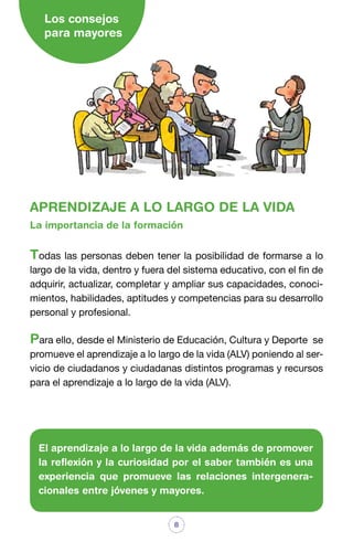 Los consejos
para mayores

APRENDIZAJE A LO LARGO DE LA VIDA
La importancia de la formación

Todas las personas deben tener la posibilidad de formarse a lo
largo de la vida, dentro y fuera del sistema educativo, con el fin de
adquirir, actualizar, completar y ampliar sus capacidades, conocimientos, habilidades, aptitudes y competencias para su desarrollo
personal y profesional.

Para ello, desde el Ministerio de Educación, Cultura y Deporte

se
promueve el aprendizaje a lo largo de la vida (ALV) poniendo al servicio de ciudadanos y ciudadanas distintos programas y recursos
para el aprendizaje a lo largo de la vida (ALV).

El aprendizaje a lo largo de la vida además de promover
la reflexión y la curiosidad por el saber también es una
experiencia que promueve las relaciones intergeneracionales entre jóvenes y mayores.
8

 