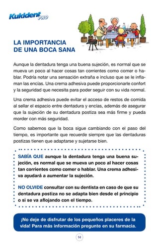 LA IMPORTANCIA
DE UNA BOCA SANA
Aunque la dentadura tenga una buena sujeción, es normal que se
mueva un poco al hacer cosas tan corrientes como comer o hablar. Podría notar una sensación extraña e incluso que se le inflaman las encías. Una crema adhesiva puede proporcionarle confort
y la seguridad que necesita para poder seguir con su vida normal.
Una crema adhesiva puede evitar el acceso de restos de comida
al sellar el espacio entre dentadura y encías, además de asegurar
que la sujeción de su dentadura postiza sea más firme y pueda
morder con más seguridad.
Como sabemos que la boca sigue cambiando con el paso del
tiempo, es importante que recuerde siempre que las dentaduras
postizas tienen que adaptarse y sujetarse bien.
SABÍA QUE aunque la dentadura tenga una buena sujeción, es normal que se mueva un poco al hacer cosas
tan corrientes como comer o hablar. Una crema adhesiva ayudará a aumentar la sujeción.
NO OLVIDE consultar con su dentista en caso de que su
dentadura postiza no se adapta bien desde el principio
o si se va aflojando con el tiempo.

¡No deje de disfrutar de los pequeños placeres de la
vida! Para más información pregunte en su farmacia.
14

 