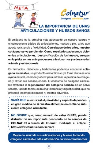 LA IMPORTANCIA DE UNAS
ARTICULACIONES Y HUESOS SANOS
El colágeno es la proteína más abundante de nuestro cuerpo y
el componente básico de articulaciones, huesos y piel, a los que
aporta resistencia y flexibilidad. Con el paso de los años, nuestro
colágeno se va perdiendo. Como resultado padecemos dolor
en las articulaciones, descalcificación de los huesos, arrugas
en la piel y somos más propensos a lesionarnos y a desarrollar
artrosis y osteoporosis.
En farmacias, dietéticas y herbolarios podemos encontrar colágeno asimilable, un producto alimenticio cuya toma diaria es una
ayuda natural, cómoda y eficaz para retrasar la pérdida de colágeno y aliviar sus consecuencias. El consumo de colágeno asimilable favorece la regeneración del colágeno perdido. Es un polvo
soluble, fácil de tomar, de buena tolerancia y digestibilidad, que no
presenta incompatibilidades ni efectos adversos.
SABÍA QUE nuestra salud, movilidad y aspecto dependen
en gran medida de si nuestra alimentación contiene suficiente colágeno asimilable.
NO OLVIDE que, como usuario de estas GUIAS, puede
disfrutar de un importante descuento en la compra de
COLNATUR a través de Internet, mediante el enlace:
http://www.colnatur.com/seniors
Mejore la salud de sus articulaciones y huesos tomando
colágeno asimilable. Más información en www.colnatur.com
19

 