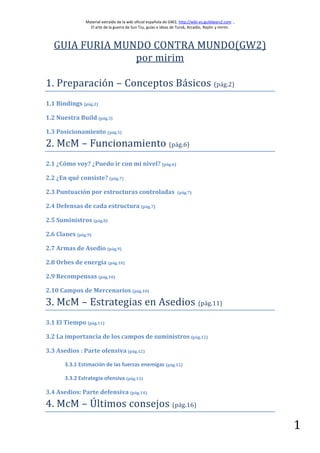 Material extraído de la wiki oficial española de GW2, http://wiki-es.guildwars2.com ,
                  El arte de la guerra de Sun Tzu, guías e ideas de Turok, Arcadio, Raylin y mirim.



   GUIA FURIA MUNDO CONTRA MUNDO(GW2)
                 por mirim

1. Preparación – Conceptos Básicos (pág.2)
1.1 Bindings (pág.2)

1.2 Nuestra Build (pág.3)

1.3 Posicionamiento (pág.5)
2. McM – Funcionamiento (pág.6)
2.1 ¿Cómo voy? ¿Puedo ir con mi nivel? (pág.6)

2.2 ¿En qué consiste? (pág.7)

2.3 Puntuación por estructuras controladas                          (pág.7)


2.4 Defensas de cada estructura (pág.7)

2.5 Suministros (pág.8)

2.6 Clanes (pág.9)

2.7 Armas de Asedio (pág.9)

2.8 Orbes de energía (pág.10)

2.9 Recompensas (pág.10)

2.10 Campos de Mercenarios (pág.10)
3. McM – Estrategias en Asedios (pág.11)
3.1 El Tiempo (pág.11)

3.2 La importancia de los campos de suministros (pág.12)

3.3 Asedios : Parte ofensiva (pág.12)

       3.3.1 Estimación de las fuerzas enemigas (pág.12)

       3.3.2 Estrategia ofensiva (pág.13)

3.4 Asedios: Parte defensiva (pág.14)
4. McM – Últimos consejos (pág.16)

                                                                                                        1
 