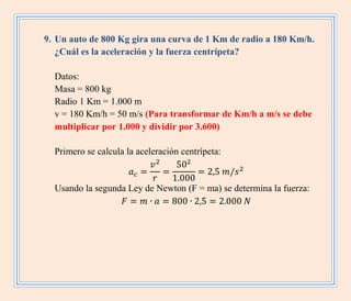 9. Un auto de 800 Kg gira una curva de 1 Km de radio a 180 Km/h.
¿Cuál es la aceleración y la fuerza centrípeta?
Datos:
Masa = 800 kg
Radio 1 Km = 1.000 m
v = 180 Km/h = 50 m/s (Para transformar de Km/h a m/s se debe
multiplicar por 1.000 y dividir por 3.600)
Primero se calcula la aceleración centrípeta:
Usando la segunda Ley de Newton (F = ma) se determina la fuerza:
 
