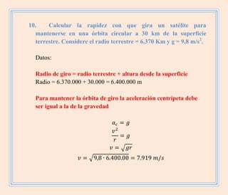 10. Calcular la rapidez con que gira un satélite para
mantenerse en una órbita circular a 30 km de la superficie
terrestre. Considere el radio terrestre = 6.370 Km y g = 9,8 m/s2
.
Datos:
Radio de giro = radio terrestre + altura desde la superficie
Radio = 6.370.000 + 30.000 = 6.400.000 m
Para mantener la órbita de giro la aceleración centrípeta debe
ser igual a la de la gravedad
√
√
 
