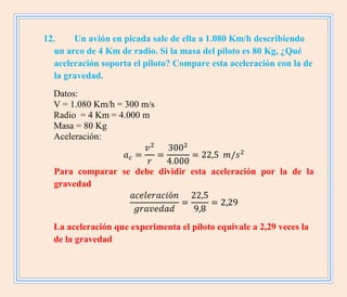12. Un avión en picada sale de ella a 1.080 Km/h describiendo
un arco de 4 Km de radio. Si la masa del piloto es 80 Kg, ¿Qué
aceleración soporta el piloto? Compare esta aceleración con la de
la gravedad.
Datos:
V = 1.080 Km/h = 300 m/s
Radio = 4 Km = 4.000 m
Masa = 80 Kg
Aceleración:
Para comparar se debe dividir esta aceleración por la de la
gravedad
La aceleración que experimenta el piloto equivale a 2,29 veces la
de la gravedad
 