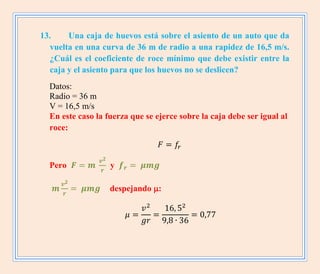 13. Una caja de huevos está sobre el asiento de un auto que da
vuelta en una curva de 36 m de radio a una rapidez de 16,5 m/s.
¿Cuál es el coeficiente de roce mínimo que debe existir entre la
caja y el asiento para que los huevos no se deslicen?
Datos:
Radio = 36 m
V = 16,5 m/s
En este caso la fuerza que se ejerce sobre la caja debe ser igual al
roce:
Pero y
despejando :
 