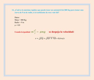 14. ¿Cuál es la máxima rapidez que puede tener un automóvil de 800 Kg para tomar una
curva de 9 m de radio, si el coeficiente de roce vale 0,8?
Datos:
Masa = 800 Kg
Radio = 9 m


Usando la igualdad se despeja la velocidad:
√ √
 