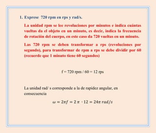 1. Exprese 720 rpm en rps y rad/s.
La unidad rpm se lee revoluciones por minutos e indica cuántas
vueltas da el objeto en un minuto, es decir, indica la frecuencia
de rotación del cuerpo, en este caso da 720 vueltas en un minuto.
Las 720 rpm se deben transformar a rps (revoluciones por
segundo), para transformar de rpm a rps se debe dividir por 60
(recuerde que 1 minuto tiene 60 segundos)
f = 720 rpm / 60 = 12 rps
La unidad rad/ s corresponde a la de rapidez angular, en
consecuencia
 