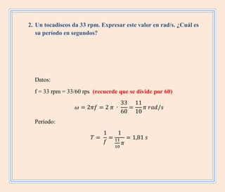 2. Un tocadiscos da 33 rpm. Expresar este valor en rad/s. ¿Cuál es
su período en segundos?
Datos:
f = 33 rpm = 33/60 rps (recuerde que se divide por 60)
Período:
 