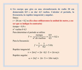 4. Un cuerpo que gira en una circunferencia de radio 20 cm
demorando 0,9 s en dar 4,5 vueltas. Calcular el período, la
frecuencia, la rapidez tangencial y angular.
Datos:
r = 20 cm = 0,2 m (En clase utilizaremos la unidad de metro, a no
ser que se indique lo contrario)
tiempo = 0,9 s
n° vueltas 0 4,5
Para determinar el período se utiliza:
Para la frecuencia:
Rapidez tangencial:
Rapidez angular:
 