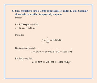 5. Una centrífuga gira a 3.000 rpm siendo el radio 12 cm. Calcular
el período, la rapidez tangencial y angular.
Datos:
f = 3.000 rpm = 50 Hz
r = 12 cm = 0,12 m
Período:
Rapidez tangencial:
Rapidez angular:
 