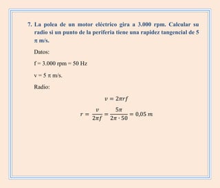 7. La polea de un motor eléctrico gira a 3.000 rpm. Calcular su
radio si un punto de la periferia tiene una rapidez tangencial de 5
 m/s.
Datos:
f = 3.000 rpm = 50 Hz
v = 5  m/s.
Radio:
 