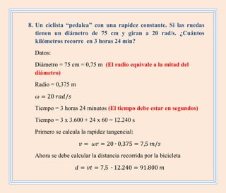 8. Un ciclista “pedalea” con una rapidez constante. Si las ruedas
tienen un diámetro de 75 cm y giran a 20 rad/s. ¿Cuántos
kilómetros recorre en 3 horas 24 min?
Datos:
Diámetro = 75 cm = 0,75 m (El radio equivale a la mitad del
diámetro)
Radio = 0,375 m
Tiempo = 3 horas 24 minutos (El tiempo debe estar en segundos)
Tiempo = 3 x 3.600 + 24 x 60 = 12.240 s
Primero se calcula la rapidez tangencial:
Ahora se debe calcular la distancia recorrida por la bicicleta
 