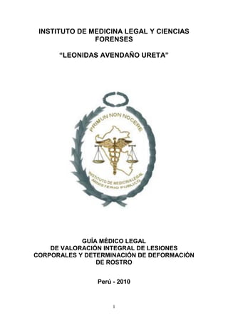 1
INSTITUTO DE MEDICINA LEGAL Y CIENCIAS
FORENSES
“LEONIDAS AVENDAÑO URETA”
GUÍA MÉDICO LEGAL
DE VALORACIÓN INTEGRAL DE LESIONES
CORPORALES Y DETERMINACIÓN DE DEFORMACIÓN
DE ROSTRO
Perú - 2010
 