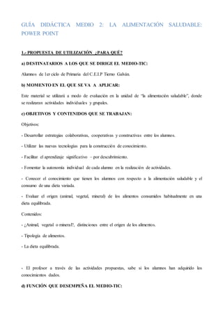 GUÍA DIDÁCTICA MEDIO 2: LA ALIMENTACIÓN SALUDABLE:
POWER POINT
1.- PROPUESTA DE UTILIZACIÓN ¿PARA QUÉ?
a) DESTINATARIOS A LOS QUE SE DIRIGE EL MEDIO-TIC:
Alumnos de 1er ciclo de Primaria del C.E.I.P Tierno Galván.
b) MOMENTO EN EL QUE SE VA A APLICAR:
Este material se utilizará a modo de evaluación en la unidad de “la alimentación saludable”, donde
se realizaran actividades individuales y grupales.
c) OBJETIVOS Y CONTENIDOS QUE SE TRABAJAN:
Objetivos:
- Desarrollar estrategias colaborativas, cooperativas y constructivas entre los alumnos.
- Utilizar las nuevas tecnologías para la construcción de conocimiento.
- Facilitar el aprendizaje significativo – por descubrimiento.
- Fomentar la autonomía individual de cada alumno en la realización de actividades.
- Conocer el conocimiento que tienen los alumnos con respecto a la alimentación saludable y el
consumo de una dieta variada.
- Evaluar el origen (animal, vegetal, mineral) de los alimentos consumidos habitualmente en una
dieta equilibrada.
Contenidos:
- ¿Animal, vegetal o mineral?, distinciones entre el origen de los alimentos.
- Tipología de alimentos.
- La dieta equilibrada.
- El profesor a través de las actividades propuestas, sabe si los alumnos han adquirido los
conocimientos dados.
d) FUNCIÓN QUE DESEMPEÑA EL MEDIO-TIC:
 