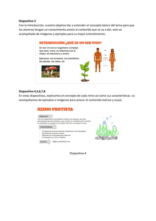 Diapositiva 3
Con la introducción, nuestro objetivo dar a entender el concepto básico del tema para que
los alumnos tengan un conocimiento previo al contenido que se va a dar, esto va
acompañado de imágenes y ejemplos para su mejor entendimiento.
Diapositiva 4,5,6,7,8
En estas diapositivas, explicamos el concepto de cada reino así como sus características. Lo
acompañamos de ejemplos e imágenes para aclarar el contenido teórico y visual.
Diapositiva 4
 
