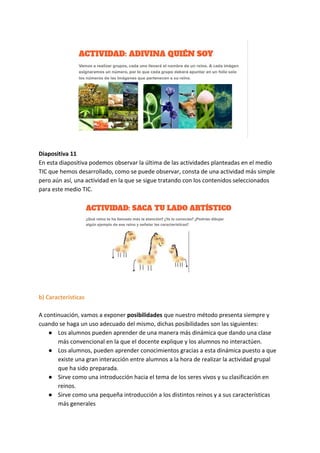 Diapositiva 11
En esta diapositiva podemos observar la última de las actividades planteadas en el medio
TIC que hemos desarrollado, como se puede observar, consta de una actividad más simple
pero aún así, una actividad en la que se sigue tratando con los contenidos seleccionados
para este medio TIC.
b) Características
A continuación, vamos a exponer ​posibilidades​ que nuestro método presenta siempre y
cuando se haga un uso adecuado del mismo, dichas posibilidades son las siguientes:
● Los alumnos pueden aprender de una manera más dinámica que dando una clase
más convencional en la que el docente explique y los alumnos no interactúen.
● Los alumnos, pueden aprender conocimientos gracias a esta dinámica puesto a que
existe una gran interacción entre alumnos a la hora de realizar la actividad grupal
que ha sido preparada.
● Sirve como una introducción hacia el tema de los seres vivos y su clasificación en
reinos.
● Sirve como una pequeña introducción a los distintos reinos y a sus características
más generales
 