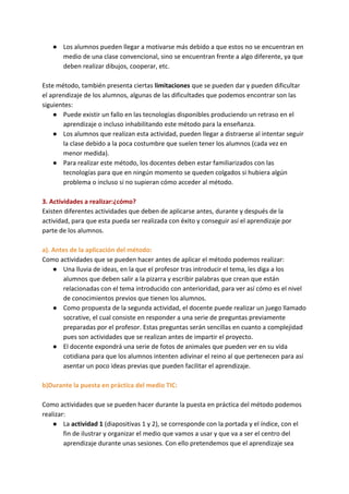 ● Los alumnos pueden llegar a motivarse más debido a que estos no se encuentran en
medio de una clase convencional, sino se encuentran frente a algo diferente, ya que
deben realizar dibujos, cooperar, etc.
Este método, también presenta ciertas​ limitaciones​ que se pueden dar y pueden dificultar
el aprendizaje de los alumnos, algunas de las dificultades que podemos encontrar son las
siguientes:
● Puede existir un fallo en las tecnologías disponibles produciendo un retraso en el
aprendizaje o incluso inhabilitando este método para la enseñanza.
● Los alumnos que realizan esta actividad, pueden llegar a distraerse al intentar seguir
la clase debido a la poca costumbre que suelen tener los alumnos (cada vez en
menor medida).
● Para realizar este método, los docentes deben estar familiarizados con las
tecnologías para que en ningún momento se queden colgados si hubiera algún
problema o incluso si no supieran cómo acceder al método.
3. Actividades a realizar:¿cómo?
Existen diferentes actividades que deben de aplicarse antes, durante y después de la
actividad, para que esta pueda ser realizada con éxito y conseguir así el aprendizaje por
parte de los alumnos.
a). Antes de la aplicación del método:
Como actividades que se pueden hacer antes de aplicar el método podemos realizar:
● Una lluvia de ideas, en la que el profesor tras introducir el tema, les diga a los
alumnos que deben salir a la pizarra y escribir palabras que crean que están
relacionadas con el tema introducido con anterioridad, para ver así cómo es el nivel
de conocimientos previos que tienen los alumnos.
● Como propuesta de la segunda actividad, el docente puede realizar un juego llamado
socrative, el cual consiste en responder a una serie de preguntas previamente
preparadas por el profesor. Estas preguntas serán sencillas en cuanto a complejidad
pues son actividades que se realizan antes de impartir el proyecto.
● El docente expondrá una serie de fotos de animales que pueden ver en su vida
cotidiana para que los alumnos intenten adivinar el reino al que pertenecen para así
asentar un poco ideas previas que pueden facilitar el aprendizaje.
b)Durante la puesta en práctica del medio TIC:
Como actividades que se pueden hacer durante la puesta en práctica del método podemos
realizar:
● La ​actividad 1​ (diapositivas 1 y 2), se corresponde con la portada y el índice, con el
fin de ilustrar y organizar el medio que vamos a usar y que va a ser el centro del
aprendizaje durante unas sesiones. Con ello pretendemos que el aprendizaje sea
 