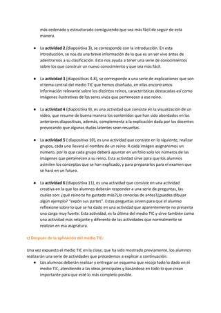 más ordenado y estructurado consiguiendo que sea más fácil de seguir de esta
manera.
● La ​actividad 2​ (diapositiva 3), se corresponde con la introducción. En esta
introducción, se nos da una breve información de lo que es un ser vivo antes de
adentrarnos a su clasificación. Esto nos ayuda a tener una serie de conocimientos
sobre los que construir un nuevo conocimiento y que sea más fácil.
● La ​actividad 3​ (diapositivas 4-8), se corresponde a una serie de explicaciones que son
el tema central del medio TIC que hemos diseñado, en ellas encontramos
información relevante sobre los distintos reinos, características destacadas así como
imágenes ilustrativas de los seres vivos que pertenecen a ese reino.
● La ​actividad 4 ​(diapositiva 9), es una actividad que consiste en la visualización de un
video, que resume de buena manera los contenidos que han sido abordados en las
anteriores diapositivas, además, complementa a la explicación dada por los docentes
provocando que algunas dudas latentes sean resueltas.
● La ​actividad 5​ ( diapositiva 10), es una actividad que consiste en lo siguiente, realizar
grupos, cada uno llevará el nombre de un reino. A cada imágen asignaremos un
número, por lo que cada grupo deberá apuntar en un folio solo los números de las
imágenes que pertenecen a su reino​. ​Esta actividad sirve para que los alumnos
asimilen los conceptos que se han explicado, y para prepararlos para el examen que
se hará en un futuro.
● La ​actividad 6​ (diapositiva 11), es una actividad que consiste en una actividad
creativa en la que los alumnos deberán responder a una serie de preguntas, las
cuales son: ¿qué reino te ha gustado más?¿lo conocías de antes?¿puedes dibujar
algún ejemplo? “expón sus partes”. Estas preguntas sirven para que el alumno
reflexione sobre lo que se ha dado en una actividad que aparentemente no presenta
una carga muy fuerte. Esta actividad, es la última del medio TIC y sirve también como
una actividad más relajante y diferente de las actividades que normalmente se
realizan en esa asignatura.
c) Después de la aplicación del medio TIC:
Una vez expuesto el medio TIC en la clase, que ha sido mostrado previamente, los alumnos
realizarán una serie de actividades que procedemos a explicar a continuación:
● Los alumnos deberán realizar y entregar un esquema que recoja todo lo dado en el
medio TIC, atendiendo a las ideas principales y basándose en todo lo que crean
importante para que esté lo más completo posible.
 