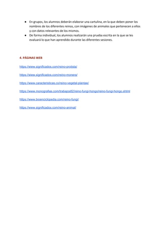 ● En grupos, los alumnos deberán elaborar una cartulina, en la que deben poner los
nombres de los diferentes reinos, con imágenes de animales que pertenecen a ellos
y con datos relevantes de los mismos.
● De forma individual, los alumnos realizarán una prueba escrita en la que se les
evaluará lo que han aprendido durante las diferentes sesiones.
4. PÁGINAS WEB
https://www.significados.com/reino-protista/
https://www.significados.com/reino-monera/
https://www.caracteristicas.co/reino-vegetal-plantae/
https://www.monografias.com/trabajos82/reino-fungi-hongo/reino-fungi-hongo.shtml
https://www.bioenciclopedia.com/reino-fungi/
https://www.significados.com/reino-animal/
 