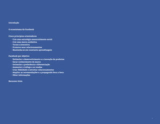 Introdução


O ecossistema do Facebook


Cinco princípios orientadores
  ·   Crie uma estratégia essencialmente social
  ·   Crie uma marca autêntica
  ·   Torne-a interativa
  ·   Promova seus relacionamentos
  ·   Mantenha-se em constante aprendizagem


Facebook por objetivo
  ·   Estimular o desenvolvimento e a inovação de produtos
  ·   Gerar conhecimento de marca
  ·   Estimular a preferência e diferenciação
  ·   Aumentar o tráfego e as vendas
  ·   Criar ﬁdelidade e estreitar relacionamentos
  ·   Ampliar as recomendações e a propaganda boca a boca
  ·   Obter informações


Recursos úteis




                                                             2
 
