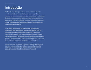 Guia de melhores práticas




Introdução
No Facebook, tudo o que fazemos se resume em tornar o
mundo mais aberto e conectado. Isso tem um profundo
impacto no modo como as pessoas se comunicam e interagem.
Estamos constantemente desenvolvendo formas autênticas
para que as pessoas possam se conectar umas com as outras,
com as empresas, marcas instituições que curtem, tanto no
Facebook quanto na Web.


O Facebook permite que estas empresas permaneçam
conectadas com as pessoas o tempo todo, estejam elas no
computador ou em dispositivos móveis, em casa ou no
trabalho, assistindo TV ou fazendo compras com os amigos.
Isso permite que as empresas criem experiências sociais ricas,
gerando relacionamentos duradouros e ampliando a maneira
mais poderosa de se fazer marketing – o boca a boca.


Conectar-se com as pessoas é apenas o começo. Nas páginas
a seguir, você encontrará as práticas recomendadas para
alcançar seus objetivos de negócios no Facebook.




                                                                 3
 