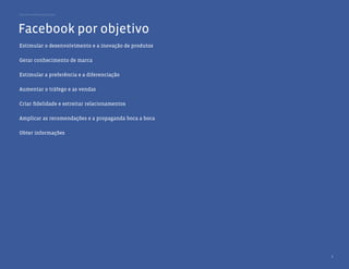 Guia de melhores práticas




Facebook por objetivo
Estimular o desenvolvimento e a inovação de produtos

Gerar conhecimento de marca

Estimular a preferência e a diferenciação

Aumentar o tráfego e as vendas

Criar ﬁdelidade e estreitar relacionamentos

Amplicar as recomendações e a propaganda boca a boca

Obter informações




                                                       6
 
