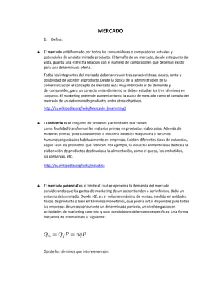 MERCADO
1.   Defina:


El mercado está formado por todos los consumidores o compradores actuales y
potenciales de un determinado producto. El tamaño de un mercado, desde este punto de
vista, guarda una estrecha relación con el número de compradores que deberían existir
para una determinada oferta.
Todos los integrantes del mercado deberían reunir tres características: deseo, renta y
posibilidad de acceder al producto.Desde la óptica de la administración de la
comercialización el concepto de mercado está muy imbricado al de demanda y
del consumidor, para un correcto entendimiento se deben estudiar los tres términos en
conjunto. El marketing pretende aumentar tanto la cuota de mercado como el tamaño del
mercado de un determinado producto, entre otros objetivos.
http://es.wikipedia.org/wiki/Mercado_(marketing)


La industria es el conjunto de procesos y actividades que tienen
como finalidad transformar las materias primas en productos elaborados. Además de
materias primas, para su desarrollo la industria necesita maquinaria y recursos
humanos organizados habitualmente en empresas. Existen diferentes tipos de industrias,
según sean los productos que fabrican. Por ejemplo, la industria alimenticia se dedica a la
elaboración de productos destinados a la alimentación, como el queso, los embutidos,
las conservas, etc.

http://es.wikipedia.org/wiki/Industria




El mercado potencial es el límite al cual se aproxima la demanda del mercado
considerando que los gastos de marketing de un sector tienden a ser infinitos, dado un
entorno determinado. Donde (Q), es el volumen máximo de ventas, medido en unidades
físicas de producto o bien en términos monetarios, que podría estar disponible para todas
las empresas de un sector durante un determinado período, un nivel de gastos en
actividades de marketing concreto y unas condiciones del entorno específicas. Una forma
frecuente de estimarlo es la siguiente:




Donde los términos que intervienen son:
 