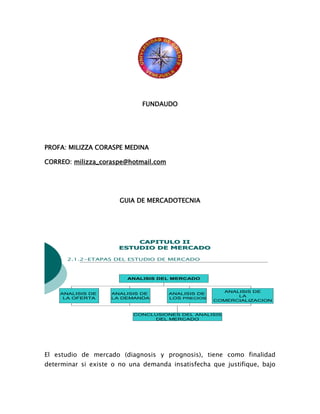 FUNDAUDO
PROFA: MILIZZA CORASPE MEDINA
CORREO: milizza_coraspe@hotmail.com
GUIA DE MERCADOTECNIA
El estudio de mercado (diagnosis y prognosis), tiene como finalidad
determinar si existe o no una demanda insatisfecha que justifique, bajo
ANALISIS DEL MERCADO
ANALISIS DE
LA OFERTA
ANALISIS DE
LA DEMANDA
ANALISIS DE
LOS PRECIOS
CONCLUSIONES DEL ANALISIS
DEL MERCADO
ANALISIS DE
LA
COMERCIALIZACION
CAPITULO IICAPITULO II
ESTUDIO DE MERCADOESTUDIO DE MERCADO
2.1.2-ETAPAS DEL ESTUDIO DE MERCADO
 