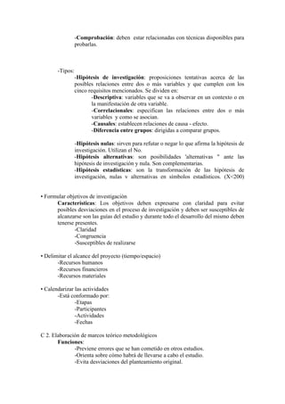 -Comprobación: deben estar relacionadas con técnicas disponibles para
probarlas.
-Tipos:
-Hipótesis de investigación: proposiciones tentativas acerca de las
posibles relaciones entre dos o más variables y que cumplen con los
cinco requisitos mencionados. Se dividen en:
-Descriptiva: variables que se va a observar en un contexto o en
la manifestación de otra variable.
-Correlacionales: especifican las relaciones entre dos o más
variables y como se asocian.
-Causales: establecen relaciones de causa - efecto.
-Diferencia entre grupos: dirigidas a comparar grupos.
-Hipótesis nulas: sirven para refutar o negar lo que afirma la hipótesis de
investigación. Utilizan el No.
-Hipótesis alternativas: son posibilidades 'alternativas " ante las
hipótesis de investigación y nula. Son complementarias.
-Hipótesis estadísticas: son la transformación de las hipótesis de
investigación, nulas v alternativas en símbolos estadísticos. (X<200)
• Formular objetivos de investigación
Características: Los objetivos deben expresarse con claridad para evitar
posibles desviaciones en el proceso de investigación y deben ser susceptibles de
alcanzarse son las guías del estudio y durante todo el desarrollo del mismo deben
tenerse presentes.
-Claridad
-Congruencia
-Susceptibles de realizarse
• Delimitar el alcance del proyecto (tiempo/espacio)
-Recursos humanos
-Recursos financieros
-Recursos materiales
• Calendarizar las actividades
-Está conformado por:
-Etapas
-Participantes
-Actividades
-Fechas
C 2. Elaboración de marcos teórico metodológicos
Funciones:
-Previene errores que se han cometido en otros estudios.
-Orienta sobre cómo habrá de llevarse a cabo el estudio.
-Evita desviaciones del planteamiento original.
 