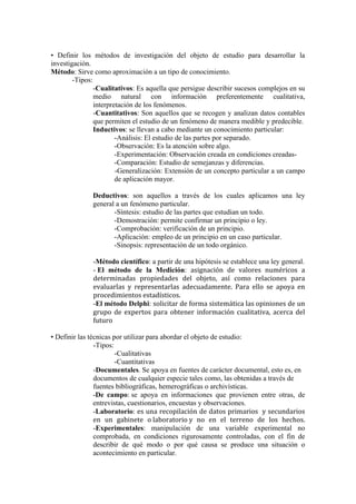 • Definir los métodos de investigación del objeto de estudio para desarrollar la
investigación.
Método: Sirve como aproximación a un tipo de conocimiento.
-Tipos:
-Cualitativos: Es aquella que persigue describir sucesos complejos en su
medio natural con información preferentemente cualitativa,
interpretación de los fenómenos.
-Cuantitativos: Son aquellos que se recogen y analizan datos contables
que permiten el estudio de un fenómeno de manera medible y predecible.
Inductivos: se llevan a cabo mediante un conocimiento particular:
-Análisis: El estudio de las partes por separado.
-Observación: Es la atención sobre algo.
-Experimentación: Observación creada en condiciones creadas-
-Comparación: Estudio de semejanzas y diferencias.
-Generalización: Extensión de un concepto particular a un campo
de aplicación mayor.
Deductivos: son aquellos a través de los cuales aplicamos una ley
general a un fenómeno particular.
-Síntesis: estudio de las partes que estudian un todo.
-Demostración: permite confirmar un principio o ley.
-Comprobación: verificación de un principio.
-Aplicación: empleo de un principio en un caso particular.
-Sinopsis: representación de un todo orgánico.
-Método científico: a partir de una hipótesis se establece una ley general.
- El método de la Medición: asignación	
   de	
   valores	
   numéricos	
   a	
  
determinadas	
   propiedades	
   del	
   objeto,	
   así	
   como	
   relaciones	
   para	
  
evaluarlas	
   y	
   representarlas	
   adecuadamente.	
   Para	
   ello	
   se	
   apoya	
   en	
  
procedimientos	
  estadísticos.	
  
-El método Delphi: solicitar	
  de	
  forma	
  sistemática	
  las	
  opiniones	
  de	
  un	
  
grupo	
  de	
  expertos	
  para	
  obtener	
  información	
  cualitativa,	
  acerca	
  del	
  
futuro
• Definir las técnicas por utilizar para abordar el objeto de estudio:
-Tipos:
-Cualitativas
-Cuantitativas
-Documentales. Se apoya en fuentes de carácter documental, esto es, en
documentos de cualquier especie tales como, las obtenidas a través de
fuentes bibliográficas, hemerográficas o archivísticas.
-De campo: se apoya en informaciones que provienen entre otras, de
entrevistas, cuestionarios, encuestas y observaciones.
-Laboratorio: es	
  una	
  recopilación	
  de	
  datos	
  primarios	
  	
  y	
  secundarios	
  
en	
   un	
   gabinete	
   o	
  laboratorio	
  y	
   no	
   en	
   el	
   terreno	
   de	
   los	
   hechos.
-Experimentales: manipulación de una variable experimental no
comprobada, en condiciones rigurosamente controladas, con el fin de
describir de qué modo o por qué causa se produce una situación o
acontecimiento en particular.
 