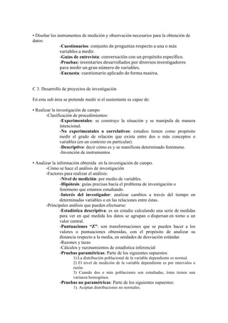 • Diseñar los instrumentos de medición y observación necesarios para la obtención de
datos:
-Cuestionarios: conjunto	
  de	
  preguntas	
  respecto	
  a	
  una	
  o	
  más	
  
variables	
  a	
  medir.	
  
-Guías de entrevista: conversación	
  con	
  un	
  propósito	
  específico.
-Pruebas: inventarios	
  desarrollados	
  por	
  diversos	
  investigadores	
  
para	
  medir	
  un	
  gran	
  número	
  de	
  variables.
-Encuesta: cuestionario	
  aplicado	
  de	
  forma	
  masiva.
C 3. Desarrollo de proyectos de investigación
En esta sub área se pretende medir si el sustentante es capaz de:
• Realizar la investigación de campo
-Clasificación de procedimientos:
-Experimentales: se construye la situación y se manipula de manera
intencional.
-No experimentales o correlativos: estudios tienen como propósito
medir el grado de relación que exista entre dos o más conceptos o
variables (en un contexto en particular).
-Descriptivo: decir cómo es y se manifiesta determinado fenómeno.
-Invención de instrumentos
• Analizar la información obtenida en la investigación de campo.
-Cómo se hace el análisis de investigación
-Factores para realizar el análisis:
-Nivel de medición: por medio de variables.
-Hipótesis: guías precisas hacia el problema de investigación o
fenómeno que estamos estudiando.
-Interés del investigador: analizar cambios a través del tiempo en
determinadas variables o en las relaciones entre éstas.
-Principales análisis que pueden efectuarse:
-Estadística descriptiva: es un estudio calculando una serie de medidas
para ver en qué medida los datos se agrupan o dispersan en torno a un
valor central.
-Puntuaciones “Z”: son transformaciones que se pueden hacer a los
valores o puntuaciones obtenidas, con el propósito de analizar su
distancia respecto a la media, en unidades de desviación estándar.
-Razones y tazas
-Cálculos y razonamientos de estadística inferencial
-Pruebas paramétricas: Parte de los siguientes supuestos:
1) La distribución poblacional de la variable dependiente es normal.
2) El nivel de medición de la variable dependiente es por intervalos o
razón.
3) Cuando dos o más poblaciones son estudiadas, éstas tienen una
varianza homogénea.
-Pruebas no paramétricas: Parte de los siguientes supuestos:
1). Aceptan distribuciones no normales.
 