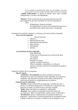 2) Las variables no necesariamente deben de estar medidas en un nivel
por intervalos o de razón, pueden analizarse datos nominales u ordinales
-Análisis multivariados: se analiza la relación entre varias variables
independientes y al menos una dependiente
-Muestra: Tomar una porción de las personas para tener una idea
aproximada de lo que está ocurriendo en el resto de la población.
Tipos:
-Probabilística: Selección aleatoria.
-No probabilística: Se toma cierta cantidad de personas de
una población de manera intencional o accidentado.
• Interpretar los resultados empíricos y contrastar con el marco teórico conceptual
-Pasos de la investigación:
-­‐ Elección del tema
• Objetivos
• Delimitación del tema
• Planteamiento del problema
• Marco teórico
• Metodología
• Informe
-Características de la investigación:
-Estar planificada
-Contar con los instrumentos de recolección de datos
- Ser original
-Ser objetiva
-Disponer de tiempo
-Apuntar a medidas numéricas
-Ofrecer resultados comprobables y verificarles
-Apuntar a principios generales trascendiendo los grupos o
situaciones.
• Elaborar el informe de la investigación
Tipo de reporte:
-Académico y No académico: El reporte académico contiene la
información de forma más detallada y mejor explicada; en un reporte no
académico cada elemento es tratado con brevedad y eliminando las
explicaciones técnicas no comprendidas por los usuarios.
Elementos que lo conforman:
-Portada: incluye el título de la investigación, el nombre del autor o
autores y su afiliación institucional o el nombre de la organización que
patrocina el estudio y la fecha en que se presenta el reporte.
-Índice: Índice del reporte con apartados y subapartados.
-Resumen: Que constituye el contenido esencial del reporte de
investigación y debe ser comprensible, sencillo, exacto, e informativo.
-Introducción: incluye el planteamiento del problema (objetivos y
preguntas y justificación), el contexto general de la investigación (cómo
y dónde se realizó), las variables y términos de la investigación y sus
 