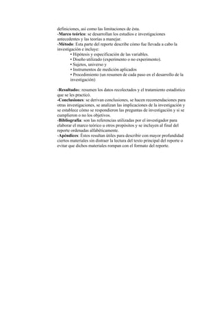 definiciones, así como las limitaciones de ésta.
-Marco teórico: se desarrollan los estudios e investigaciones
antecedentes y las teorías a manejar.
-Método: Esta parte del reporte describe cómo fue llevada a cabo la
investigación e incluye:
• Hipótesis y especificación de las variables.
• Diseño utilizado (experimento o no experimento).
• Sujetos, universo y
• Instrumentos de medición aplicados
• Procedimiento (un resumen de cada paso en el desarrollo de la
investigación)
-Resultados: resumen los datos recolectados y el tratamiento estadístico
que se les practicó.
-Conclusiones: se derivan conclusiones, se hacen recomendaciones para
otras investigaciones, se analizan las implicaciones de la investigación y
se establece cómo se respondieron las preguntas de investigación y si se
cumplieron o no los objetivos.
-Bibliografía: son las referencias utilizadas por el investigador para
elaborar el marco teórico u otros propósitos y se incluyen al final del
reporte ordenadas alfabéticamente.
-Apéndices: Éstos resultan útiles para describir con mayor profundidad
ciertos materiales sin distraer la lectura del texto principal del reporte o
evitar que dichos materiales rompan con el formato del reporte.
 
